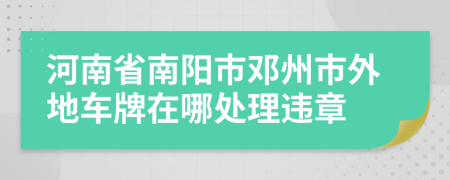 河南省南阳市邓州市外地车牌在哪处理违章