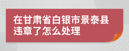 在甘肃省白银市景泰县违章了怎么处理