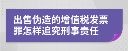 出售伪造的增值税发票罪怎样追究刑事责任