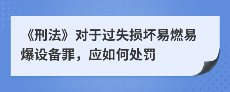 《刑法》对于过失损坏易燃易爆设备罪，应如何处罚