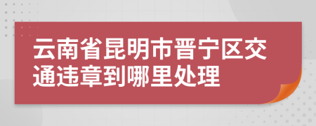 云南省昆明市晋宁区交通违章到哪里处理