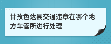 甘孜色达县交通违章在哪个地方车管所进行处理