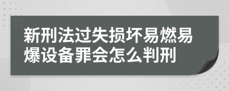 新刑法过失损坏易燃易爆设备罪会怎么判刑