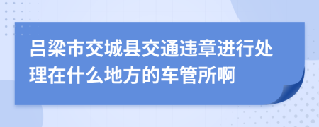 吕梁市交城县交通违章进行处理在什么地方的车管所啊