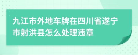 九江市外地车牌在四川省遂宁市射洪县怎么处理违章