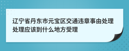 辽宁省丹东市元宝区交通违章事由处理处理应该到什么地方受理