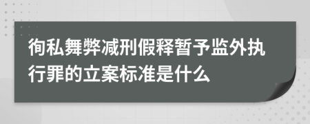 徇私舞弊减刑假释暂予监外执行罪的立案标准是什么