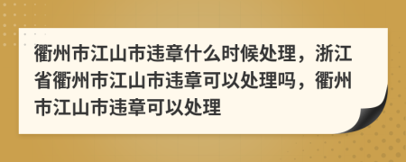 衢州市江山市违章什么时候处理，浙江省衢州市江山市违章可以处理吗，衢州市江山市违章可以处理