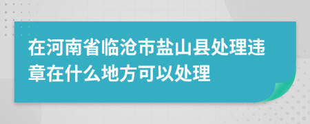 在河南省临沧市盐山县处理违章在什么地方可以处理