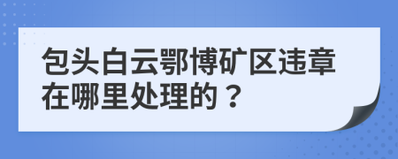 包头白云鄂博矿区违章在哪里处理的？