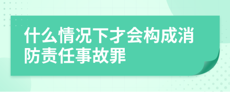 什么情况下才会构成消防责任事故罪