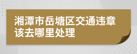 湘潭市岳塘区交通违章该去哪里处理