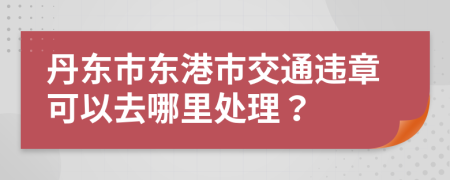 丹东市东港市交通违章可以去哪里处理？