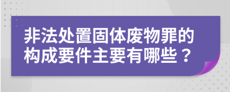 非法处置固体废物罪的构成要件主要有哪些？