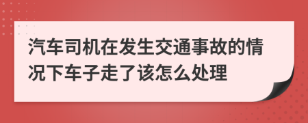 汽车司机在发生交通事故的情况下车子走了该怎么处理