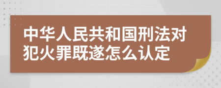 中华人民共和国刑法对犯火罪既遂怎么认定