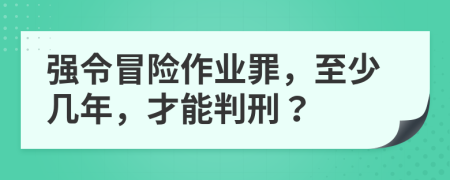 强令冒险作业罪，至少几年，才能判刑？