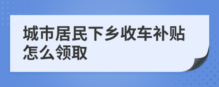 城市居民下乡收车补贴怎么领取