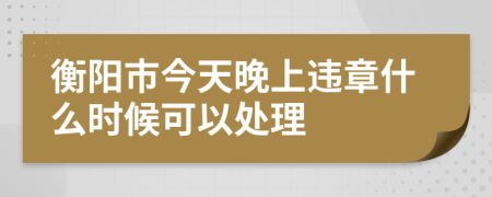 衡阳市今天晚上违章什么时候可以处理