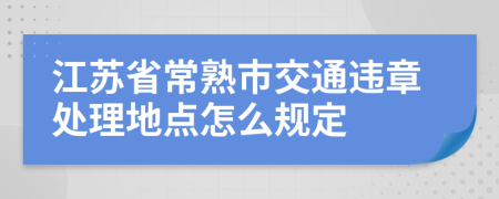 江苏省常熟市交通违章处理地点怎么规定