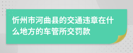 忻州市河曲县的交通违章在什么地方的车管所交罚款