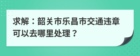 求解：韶关市乐昌市交通违章可以去哪里处理？