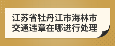 江苏省牡丹江市海林市交通违章在哪进行处理