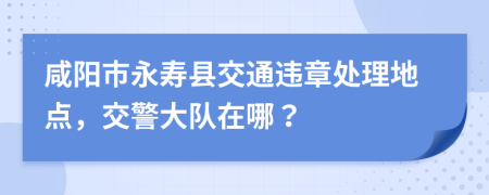 咸阳市永寿县交通违章处理地点，交警大队在哪？