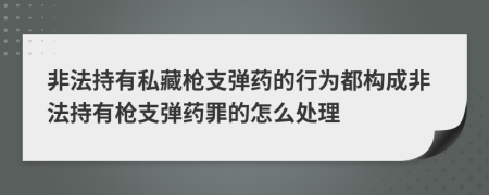 非法持有私藏枪支弹药的行为都构成非法持有枪支弹药罪的怎么处理