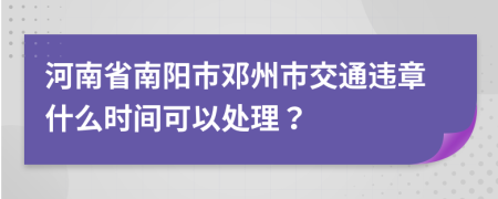 河南省南阳市邓州市交通违章什么时间可以处理？