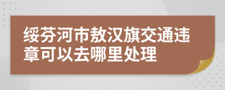 绥芬河市敖汉旗交通违章可以去哪里处理