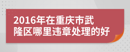 2016年在重庆市武隆区哪里违章处理的好