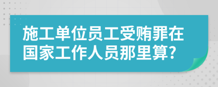 施工单位员工受贿罪在国家工作人员那里算?