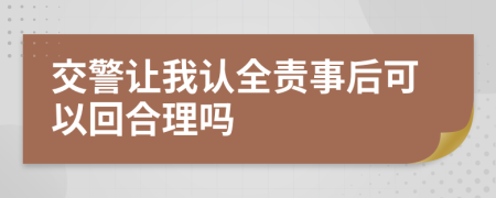 交警让我认全责事后可以回合理吗