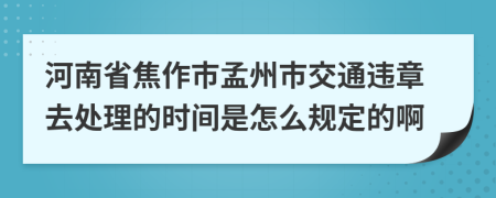 河南省焦作市孟州市交通违章去处理的时间是怎么规定的啊