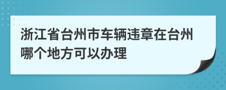 浙江省台州市车辆违章在台州哪个地方可以办理