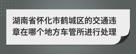 湖南省怀化市鹤城区的交通违章在哪个地方车管所进行处理