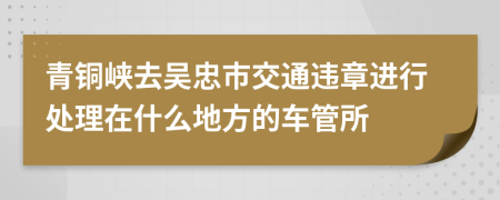 青铜峡去吴忠市交通违章进行处理在什么地方的车管所