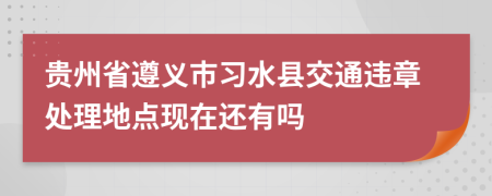 贵州省遵义市习水县交通违章处理地点现在还有吗