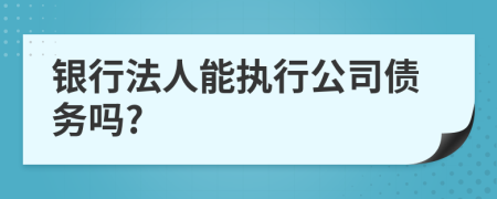 银行法人能执行公司债务吗?