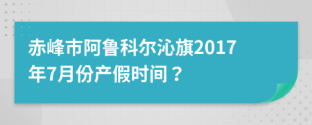 赤峰市阿鲁科尔沁旗2017年7月份产假时间？