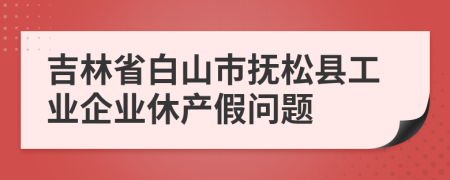 吉林省白山市抚松县工业企业休产假问题