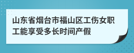 山东省烟台市福山区工伤女职工能享受多长时间产假