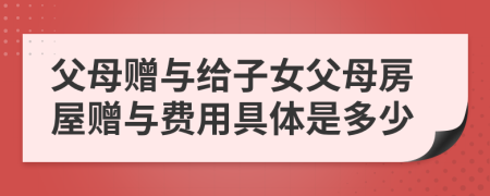 父母赠与给子女父母房屋赠与费用具体是多少