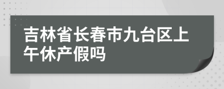 吉林省长春市九台区上午休产假吗