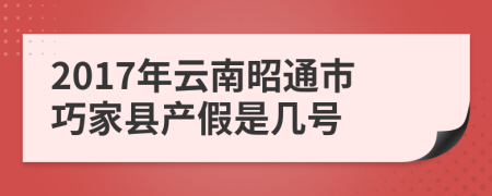 2017年云南昭通市巧家县产假是几号