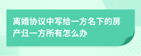 离婚协议中写给一方名下的房产归一方所有怎么办