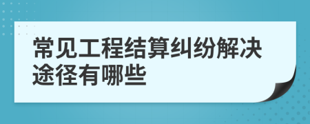 常见工程结算纠纷解决途径有哪些