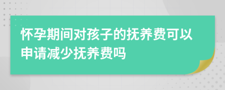 怀孕期间对孩子的抚养费可以申请减少抚养费吗