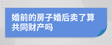 婚前的房子婚后卖了算共同财产吗